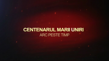 Centenarul Marii Uniri - Arc peste timp